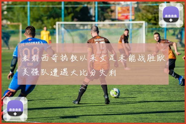 米利西奇执教以来女足未能战胜欧美强队遭遇大比分失利