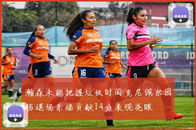 瀚森未能把握垃圾时间克尼佩尔因伤退场乐福贡献14分表现亮眼