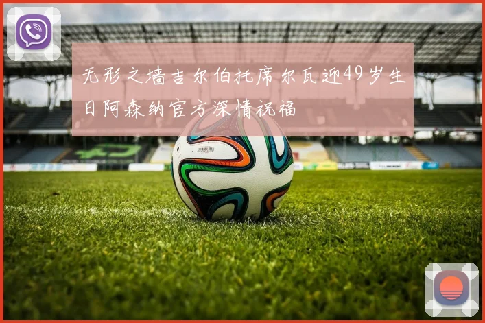 无形之墙吉尔伯托席尔瓦迎49岁生日阿森纳官方深情祝福