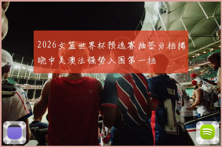 2026女篮世界杯预选赛抽签分档揭晓中美澳法强势入围第一档