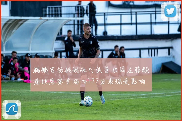 鹈鹕客场挑战独行侠普尔因左膝酸痛缺席赛季场均173分表现受影响