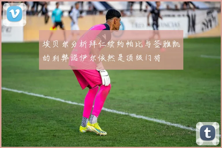 埃贝尔分析拜仁续约帕比与签雅凯的利弊诺伊尔依然是顶级门将