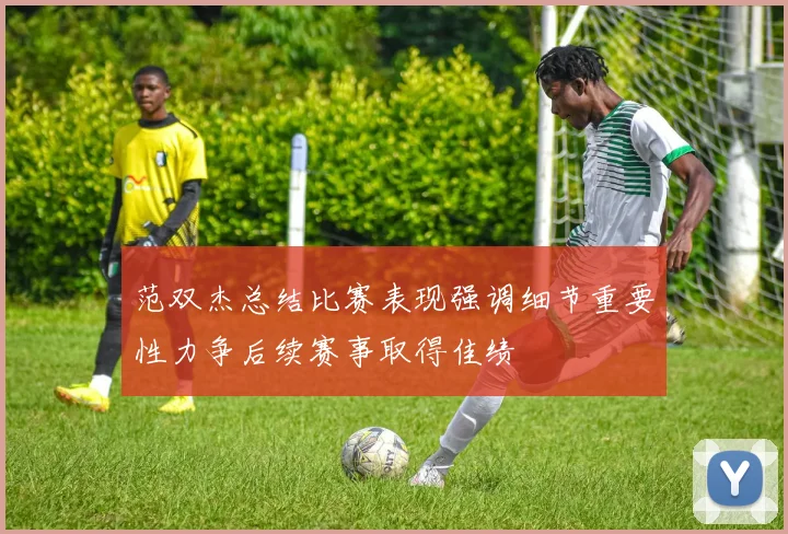 范双杰总结比赛表现强调细节重要性力争后续赛事取得佳绩