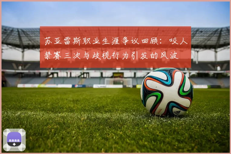 苏亚雷斯职业生涯争议回顾：咬人禁赛三次与歧视行为引发的风波