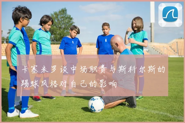 卡塞米罗谈中场职责与斯科尔斯的踢球风格对自己的影响