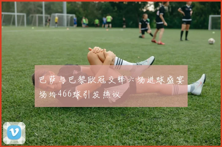巴萨与巴黎欧冠交锋六场进球盛宴场均466球引发热议