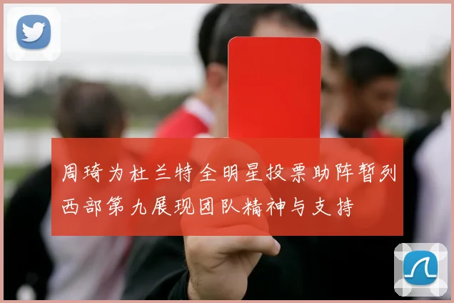 周琦为杜兰特全明星投票助阵暂列西部第九展现团队精神与支持
