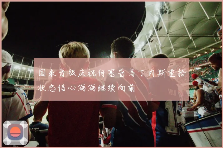 国米晋级庆祝何塞普马丁内斯重拾状态信心满满继续向前