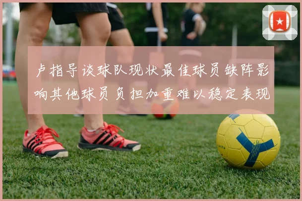 卢指导谈球队现状最佳球员缺阵影响其他球员负担加重难以稳定表现