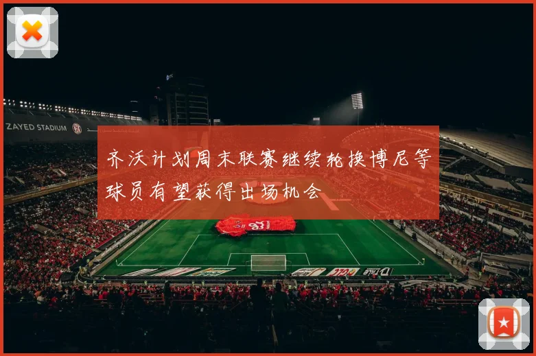 齐沃计划周末联赛继续轮换博尼等球员有望获得出场机会