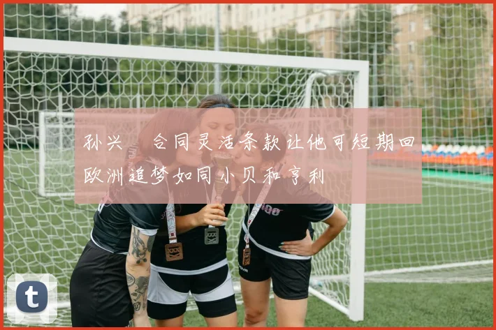 孙兴慜合同灵活条款让他可短期回欧洲追梦如同小贝和亨利