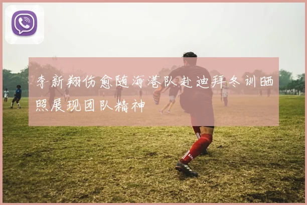 李新翔伤愈随海港队赴迪拜冬训晒照展现团队精神