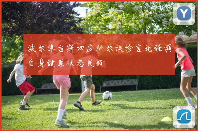 波尔津吉斯回应科尔误诊言论强调自身健康状态良好