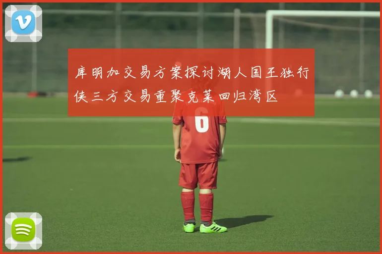 库明加交易方案探讨湖人国王独行侠三方交易重聚克莱回归湾区