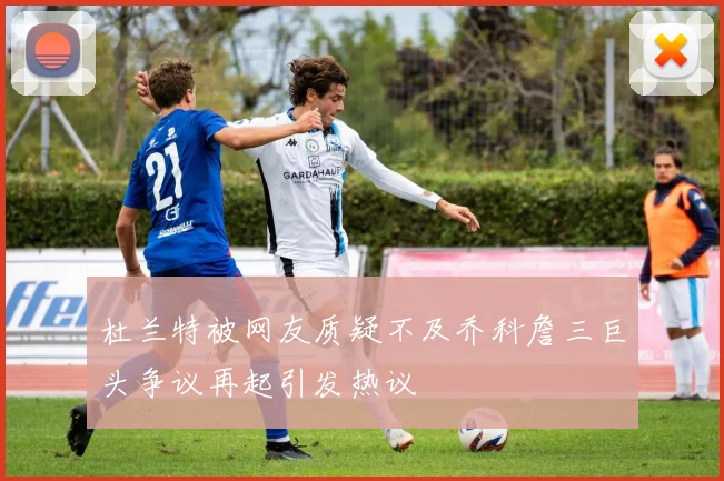 杜兰特被网友质疑不及乔科詹三巨头争议再起引发热议