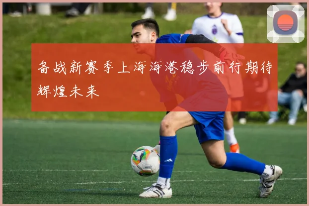 备战新赛季上海海港稳步前行期待辉煌未来