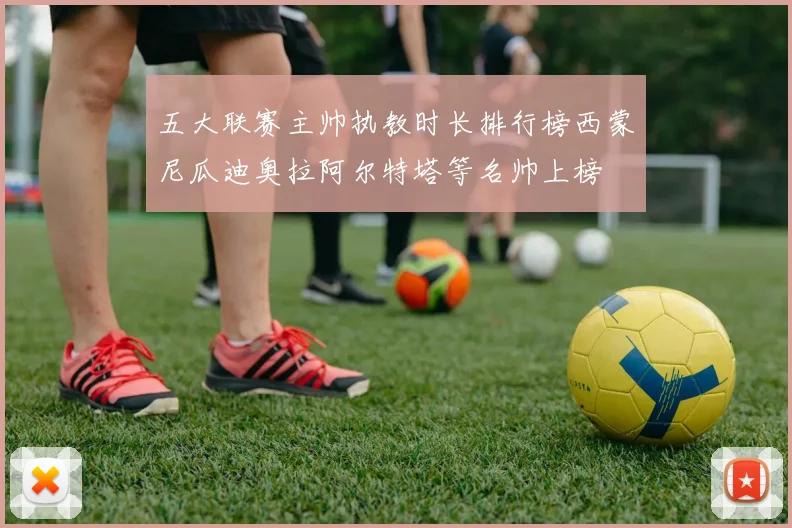 五大联赛主帅执教时长排行榜西蒙尼瓜迪奥拉阿尔特塔等名帅上榜