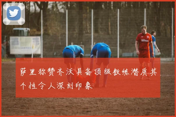 萨里称赞齐沃具备顶级教练潜质其个性令人深刻印象