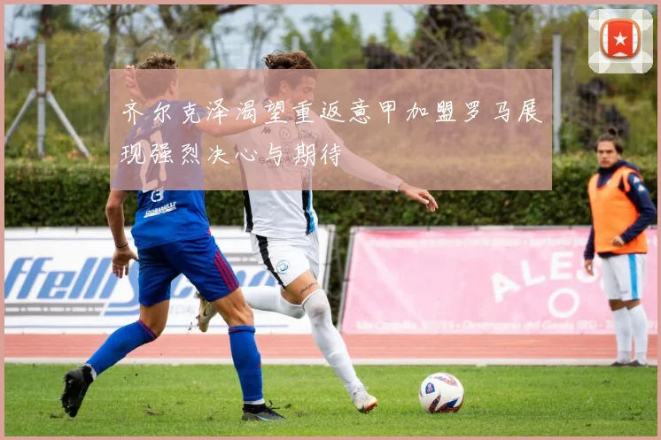齐尔克泽渴望重返意甲加盟罗马展现强烈决心与期待