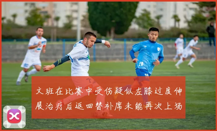 文班在比赛中受伤疑似左膝过度伸展治疗后返回替补席未能再次上场