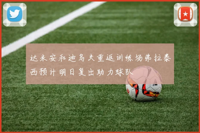 达米安和迪乌夫重返训练场弗拉泰西预计明日复出助力球队