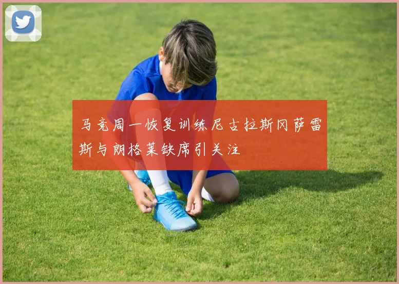 马竞周一恢复训练尼古拉斯冈萨雷斯与朗格莱缺席引关注