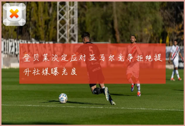 登贝莱淡定应对亚马尔竞争拒绝提升社媒曝光度