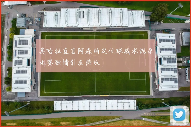 奥哈拉直言阿森纳定位球战术扼杀比赛激情引发热议