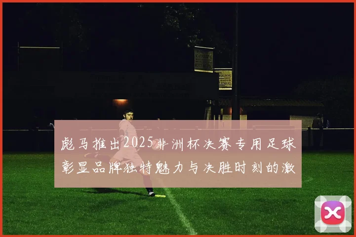彪马推出2025非洲杯决赛专用足球彰显品牌独特魅力与决胜时刻的激情