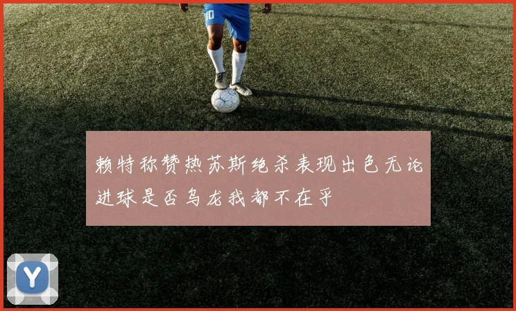 赖特称赞热苏斯绝杀表现出色无论进球是否乌龙我都不在乎