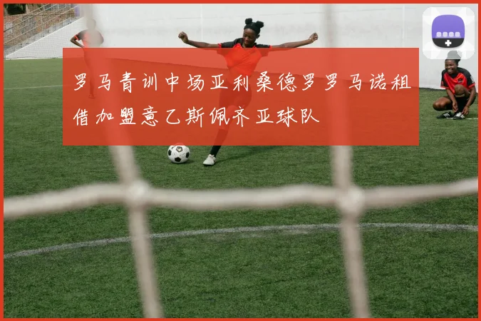 罗马青训中场亚利桑德罗罗马诺租借加盟意乙斯佩齐亚球队