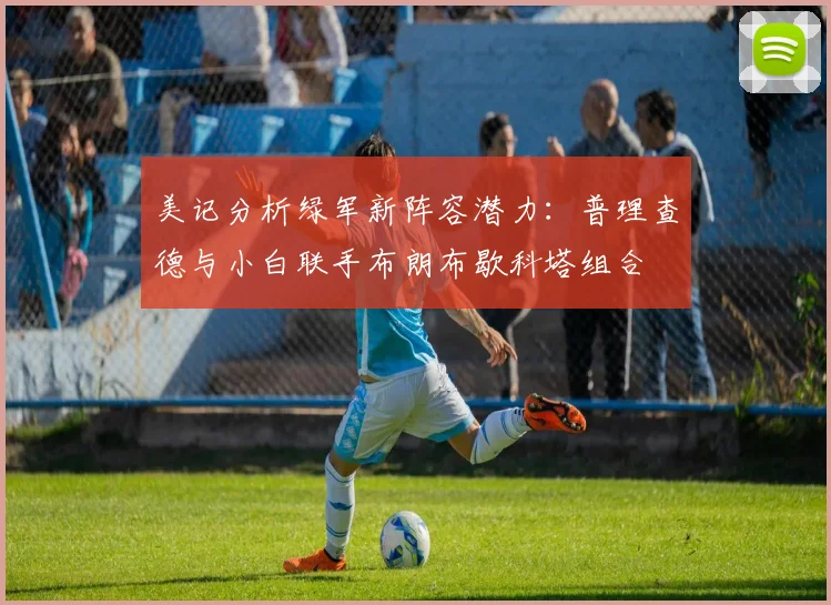 美记分析绿军新阵容潜力：普理查德与小白联手布朗布歇科塔组合