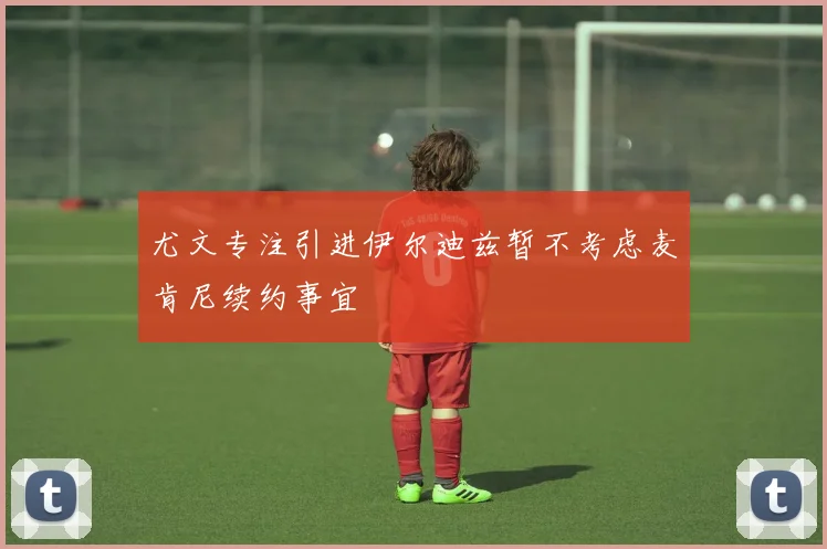 尤文专注引进伊尔迪兹暂不考虑麦肯尼续约事宜