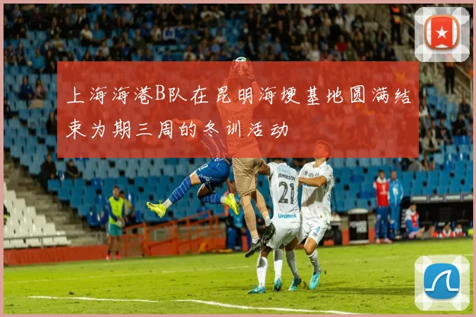 上海海港B队在昆明海埂基地圆满结束为期三周的冬训活动