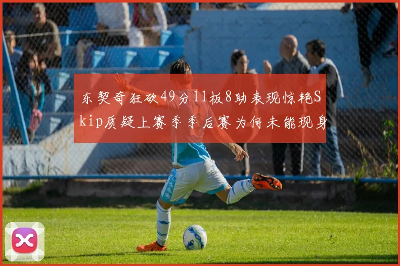 东契奇狂砍49分11板8助表现惊艳Skip质疑上赛季季后赛为何未能现身