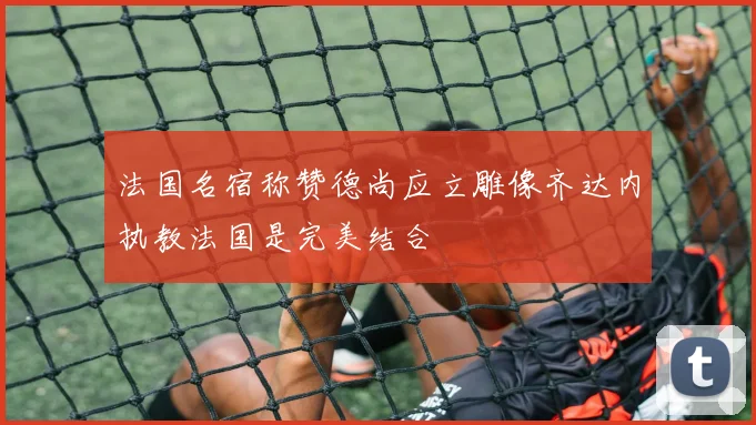 法国名宿称赞德尚应立雕像齐达内执教法国是完美结合