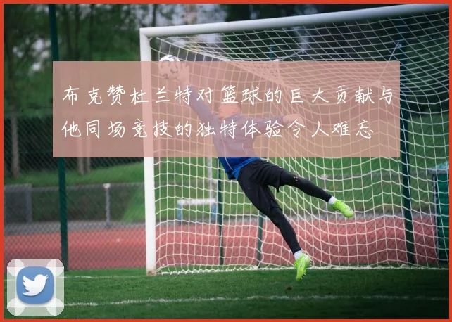 布克赞杜兰特对篮球的巨大贡献与他同场竞技的独特体验令人难忘