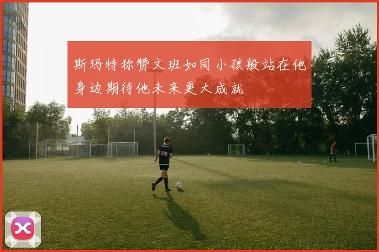 斯玛特称赞文班如同小孩般站在他身边期待他未来更大成就