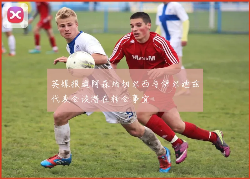 英媒报道阿森纳切尔西与伊尔迪兹代表会谈潜在转会事宜
