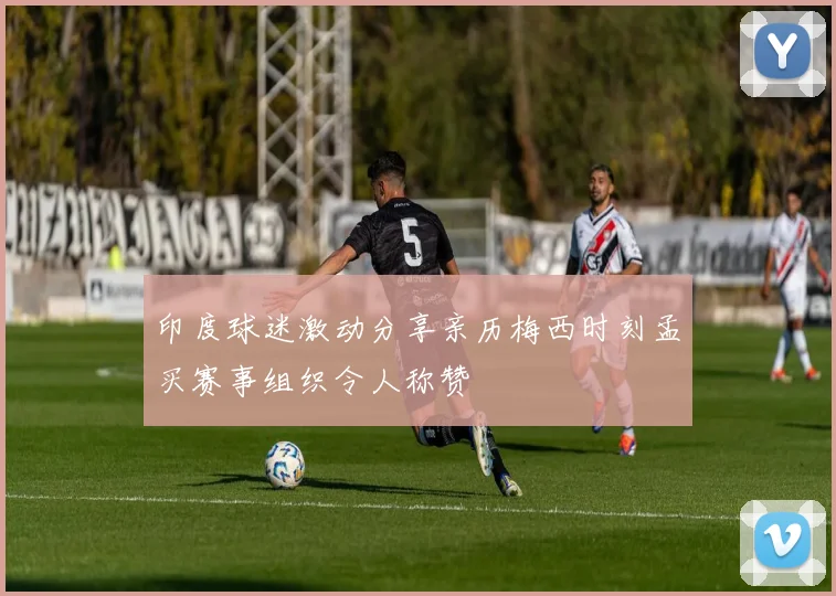 印度球迷激动分享亲历梅西时刻孟买赛事组织令人称赞