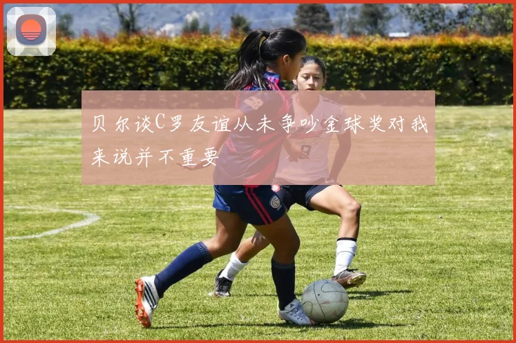 贝尔谈C罗友谊从未争吵金球奖对我来说并不重要